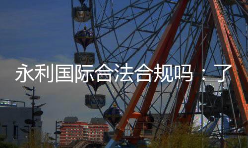 永利国际合法合规吗:了解信誉权威评价