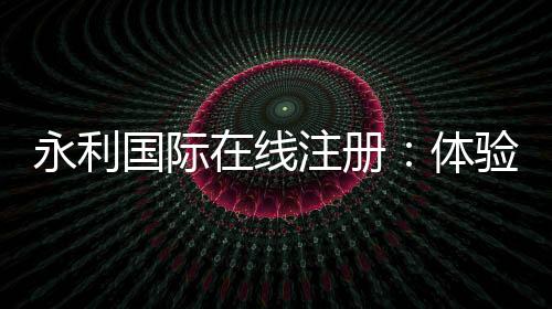 永利国际在线注册:体验激情刺激的赌场游戏