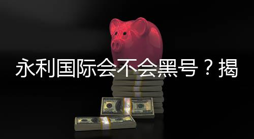 永利国际会不会黑号?揭秘真相