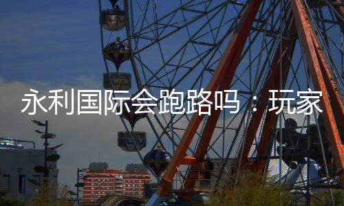 永利国际会跑路吗:玩家必须注意的风险因素