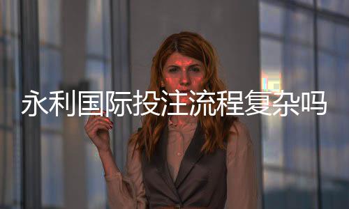 永利国际投注流程复杂吗:详细解析真实体验