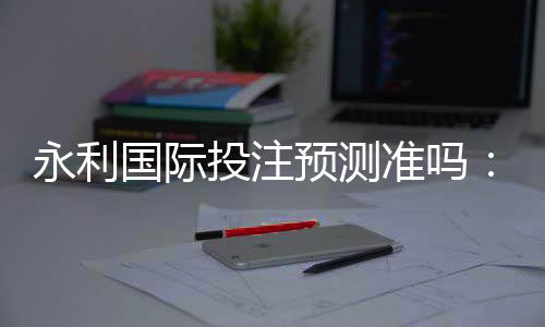 永利国际投注预测准吗:实战经验分享