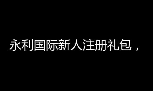 永利国际新人注册礼包,开启您的游戏之旅