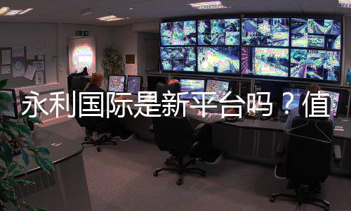 永利国际是新平台吗?值得信赖吗