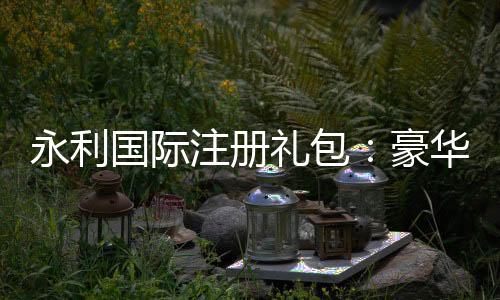 永利国际注册礼包:豪华礼遇等您来领!