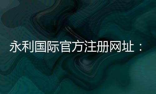 永利国际官方注册网址:享受奢华,尽在指尖