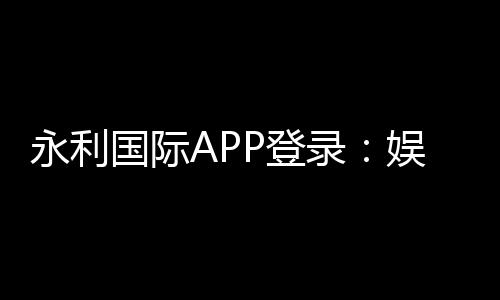 永利国际APP登录:娱乐与便捷的完美结合