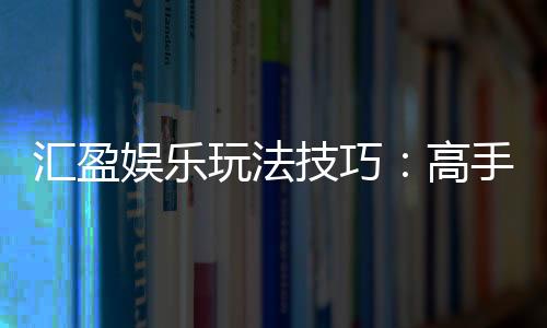 汇盈娱乐玩法技巧:高手必备的实战策略与赢钱秘籍