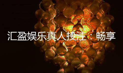 汇盈娱乐真人投注:畅享高赔率真人娱乐的致胜攻略