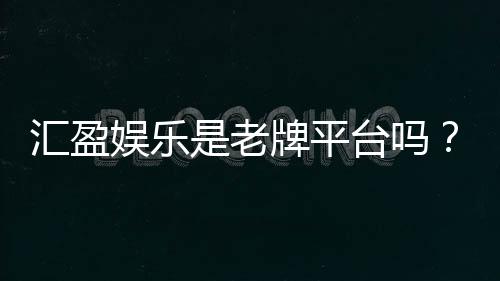 汇盈娱乐是老牌平台吗？资深玩家揭秘其历史与信誉