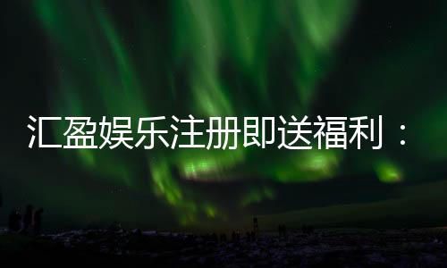 汇盈娱乐注册即送福利:新会员专享豪礼首存即赠彩金!