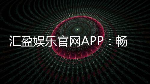 汇盈娱乐官网APP:畅享顶级棋牌电游的豪华体验