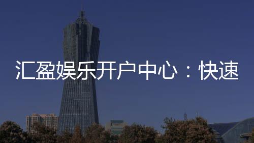 汇盈娱乐开户中心:快速注册指南与首存优惠详解