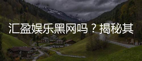 汇盈娱乐黑网吗?揭秘其真实运营内幕与玩家安全指南