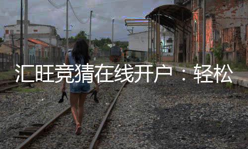 汇旺竞猜在线开户:轻松注册畅享顶级竞猜体验