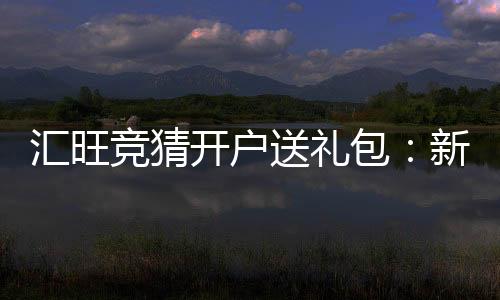 汇旺竞猜开户送礼包:新用户专享豪礼首存即送大礼包