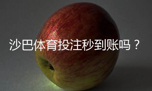 沙巴体育投注秒到账吗?提现到账时间、手续费与常见问题全解析
