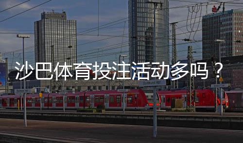 沙巴体育投注活动多吗?最新优惠类型、领取流程与参与攻略