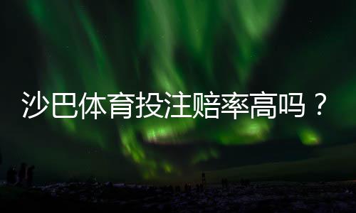 沙巴体育投注赔率高吗？真实赔率对比解析与选平台投注技巧