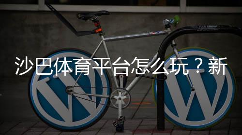 沙巴体育平台怎么玩?新手注册、充值与热门玩法全攻略