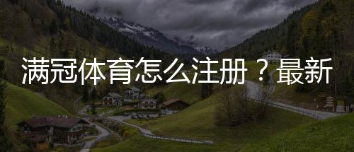 满冠体育怎么注册?最新图文教程+手机与网页版一步步注册流程详解