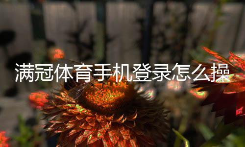满冠体育手机登录怎么操作?app下载、注册与常见问题快速解决