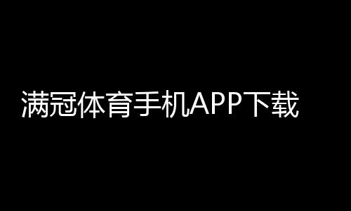 满冠体育手机APP下载教程:官方最新版安卓苹果一键安装与新手使用指南