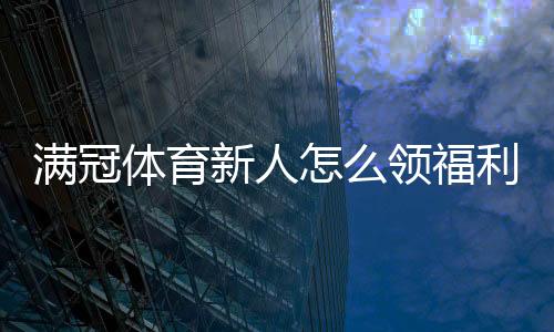 满冠体育新人怎么领福利?注册、首充、礼包与返水领取全流程