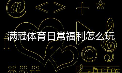 满冠体育日常福利怎么玩?领取方法、活动规则与省钱攻略详解