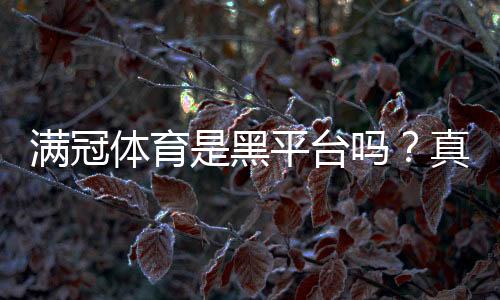 满冠体育是黑平台吗?真相揭秘、资质查验与用户维权指南