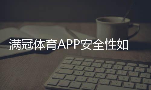 满冠体育APP安全性如何?下载前必看安全评测与防骗攻略