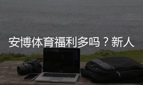 安博体育福利多吗?新人礼包、优惠活动与领取攻略全面解析