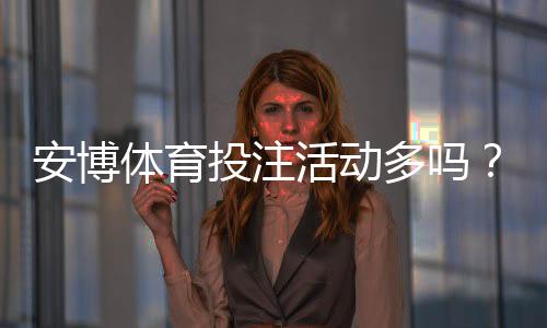 安博体育投注活动多吗?优惠类型、发放频率与领取攻略一目了然
