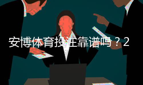 安博体育投注靠谱吗?2026全面评测:平台安全、赔率与提现实测指南