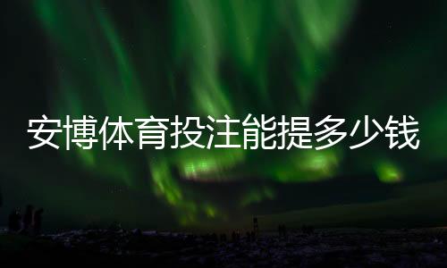 安博体育投注能提多少钱?2026最新提现额度、手续费与到账时间详解