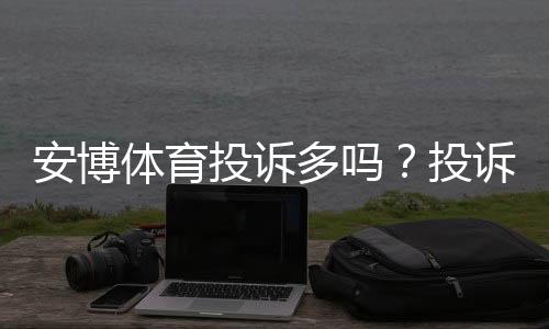 安博体育投诉多吗?投诉记录、常见问题与维权攻略一文看懂