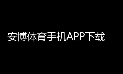 安博体育手机APP下载教程:安卓iOS官方下载与安装激活全攻略