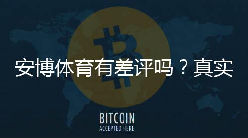 安博体育有差评吗？真实用户评价、优缺点与投诉处理全解析