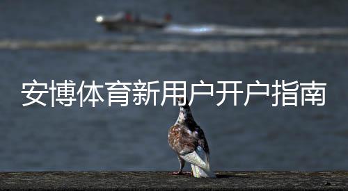 安博体育新用户开户指南:2026最新注册流程、实名认证、充值与首存优惠详解