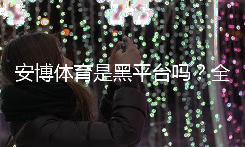 安博体育是黑平台吗?全面评测、用户投诉与安全防骗指南