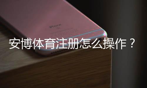 安博体育注册怎么操作?新手注册流程与注意事项全面解析