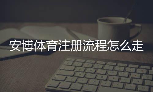 安博体育注册流程怎么走?新手图文详解、账号验证与常见问题解决