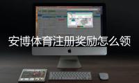 安博体育注册奖励怎么领取?新手注册步骤、奖励额度与注意事项详解