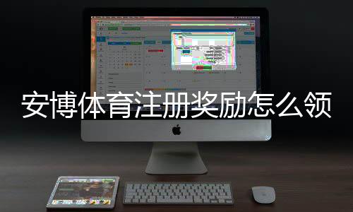 安博体育注册奖励怎么领取?新手注册步骤、奖励额度与注意事项详解
