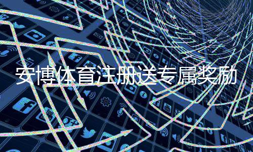 安博体育注册送专属奖励怎么领取?新手注册步骤、优惠解析与注意事项
