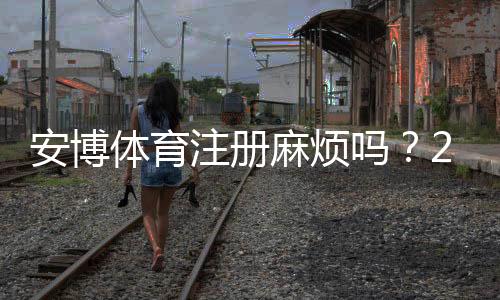 安博体育注册麻烦吗？2026最新图文教程、常见问题与快速注册技巧