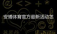 安博体育官方最新活动怎么玩?最新优惠领取攻略与注意事项一文搞定