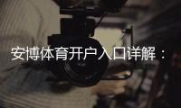 安博体育开户入口详解:官方注册流程、新手快速开户与安全注意事项