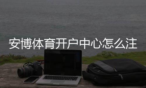 安博体育开户中心怎么注册?新手开户流程、身份验证与安全注意事项详解