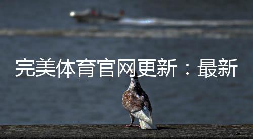 完美体育官网更新:最新功能、更新日志与快速升级教程